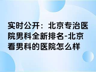 实时公开：北京专治医院男科全新排名-北京看男科的医院怎么样