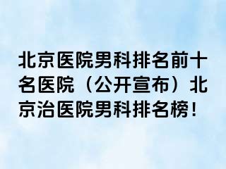 北京医院男科排名前十名医院（公开宣布）北京治医院男科排名榜！