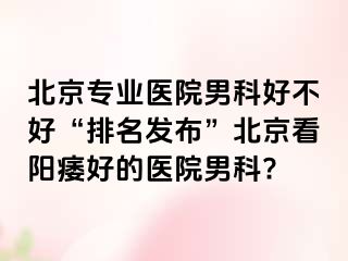 北京专业医院男科好不好“排名发布”北京看阳痿好的医院男科?