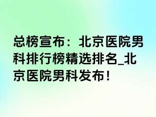 总榜宣布：北京医院男科排行榜精选排名_北京医院男科发布！