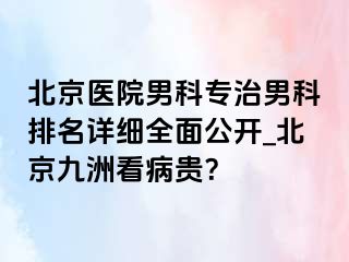 北京医院男科专治男科排名详细全面公开_北京惠城看病贵？