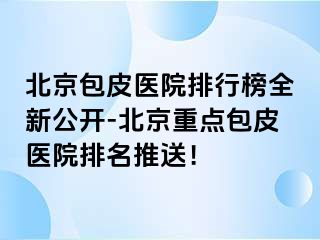 北京包皮医院排行榜全新公开-北京重点包皮医院排名推送！