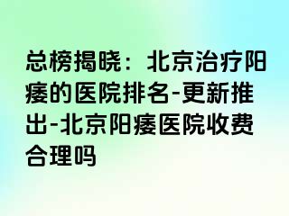 总榜揭晓：北京治疗阳痿的医院排名-更新推出-北京阳痿医院收费合理吗