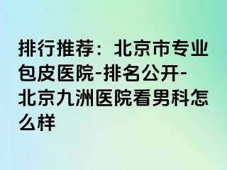 排行推荐：北京市专业包皮医院-排名公开-北京惠城医院看男科怎么样