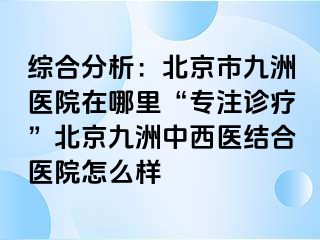 综合分析：北京市惠城医院在哪里“专注诊疗”北京惠城中西医结合医院怎么样