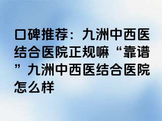 口碑推荐：惠城中西医结合医院正规嘛“靠谱”惠城中西医结合医院怎么样