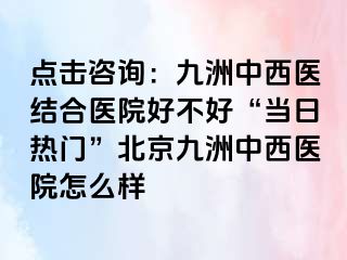 点击咨询：惠城中西医结合医院好不好“当日热门”北京惠城中西医院怎么样