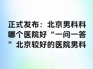 正式发布：北京男科科哪个医院好“一问一答”北京较好的医院男科