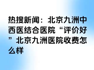 热搜新闻：北京惠城中西医结合医院“评价好”北京惠城医院收费怎么样