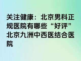 关注健康：北京男科正规医院有哪些“好评”北京惠城中西医结合医院