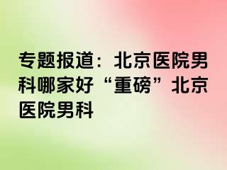 专题报道：北京医院男科哪家好“重磅”北京医院男科