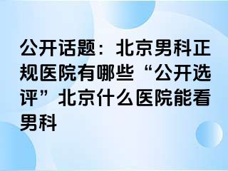 公开话题：北京男科正规医院有哪些“公开选评”北京什么医院能看男科