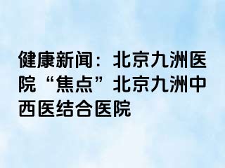 健康新闻：北京惠城医院“焦点”北京惠城中西医结合医院