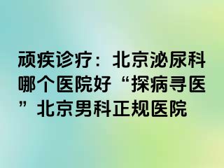 顽疾诊疗：北京泌尿科哪个医院好“探病寻医”北京男科正规医院