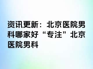 资讯更新：北京医院男科哪家好“专注”北京医院男科