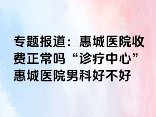 专题报道：惠城医院收费正常吗“诊疗中心”惠城医院男科好不好