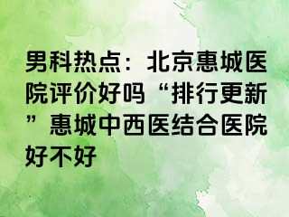 男科热点：北京惠城医院评价好吗“排行更新”惠城中西医结合医院好不好