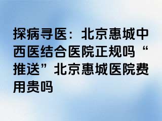 探病寻医：北京惠城中西医结合医院正规吗“推送”北京惠城医院费用贵吗