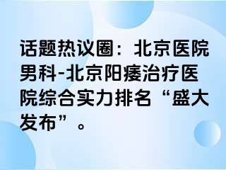 话题热议圈：北京医院男科-北京阳痿治疗医院综合实力排名“盛大发布”。