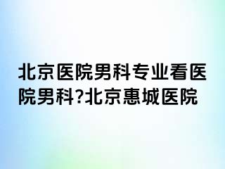 北京医院男科专业看医院男科?北京惠城医院