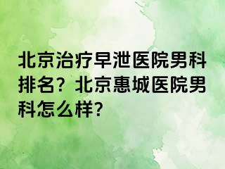 北京治疗早泄医院男科排名？北京惠城医院男科怎么样？