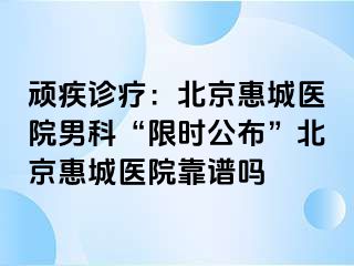 顽疾诊疗：北京惠城医院男科“限时公布”北京惠城医院靠谱吗