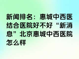 新闻排名：惠城中西医结合医院好不好“新消息”北京惠城中西医院怎么样