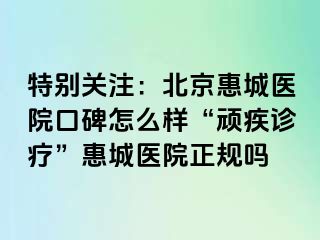 特别关注：北京惠城医院口碑怎么样“顽疾诊疗”惠城医院正规吗