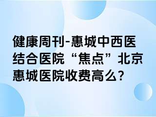 健康周刊-惠城中西医结合医院“焦点”北京惠城医院收费高么？