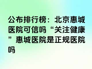 公布排行榜：北京惠城医院可信吗“关注健康”惠城医院是正规医院吗