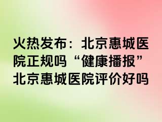 火热发布：北京惠城医院正规吗“健康播报”北京惠城医院评价好吗