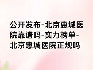 公开发布-北京惠城医院靠谱吗-实力榜单-北京惠城医院正规吗