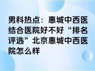 男科热点：惠城中西医结合医院好不好“排名评选”北京惠城中西医院怎么样