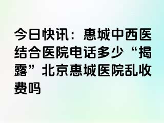 今日快讯：惠城中西医结合医院电话多少“揭露”北京惠城医院乱收费吗