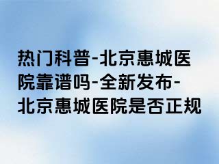 热门科普-北京惠城医院靠谱吗-全新发布-北京惠城医院是否正规