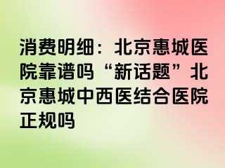 消费明细：北京惠城医院靠谱吗“新话题”北京惠城中西医结合医院正规吗