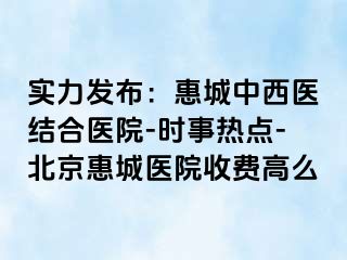 实力发布：惠城中西医结合医院-时事热点-北京惠城医院收费高么