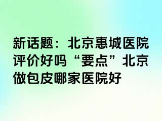 新话题：北京惠城医院评价好吗“要点”北京做包皮哪家医院好