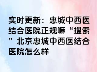 实时更新：惠城中西医结合医院正规嘛“搜索”北京惠城中西医结合医院怎么样