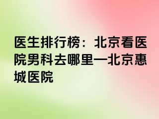 医生排行榜：北京看医院男科去哪里—北京惠城医院