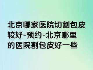 北京哪家医院切割包皮较好-预约-北京哪里的医院割包皮好一些