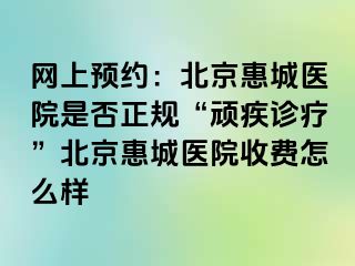 网上预约：北京惠城医院是否正规“顽疾诊疗”北京惠城医院收费怎么样