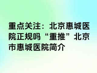 重点关注：北京惠城医院正规吗“重推”北京市惠城医院简介