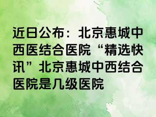 近日公布：北京惠城中西医结合医院“精选快讯”北京惠城中西结合医院是几级医院