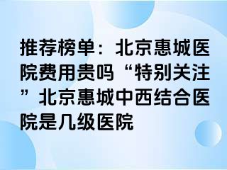 推荐榜单：北京惠城医院费用贵吗“特别关注”北京惠城中西结合医院是几级医院