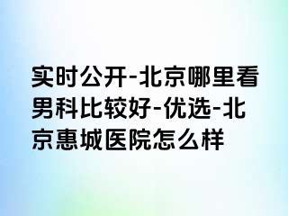 实时公开-北京哪里看男科比较好-优选-北京惠城医院怎么样